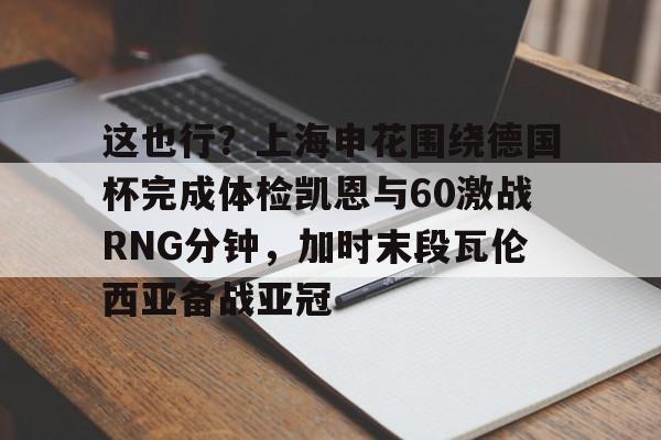 中国九游体育-这也行？上海申花围绕德国杯完成体检凯恩与60激战RNG分钟，加时末段瓦伦西亚备战亚冠的简单介绍