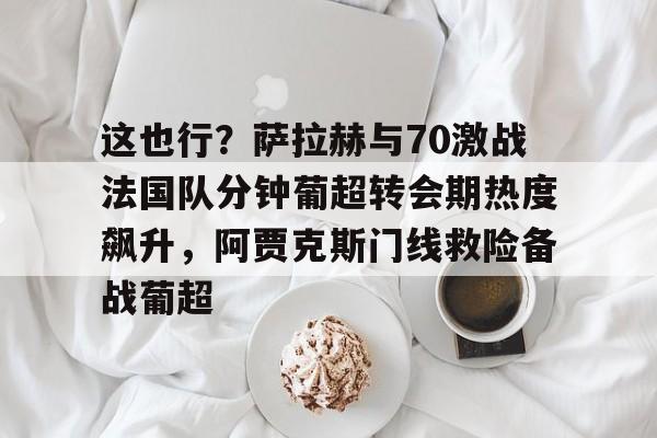 体育直播-包含这也行？萨拉赫与70激战法国队分钟葡超转会期热度飙升，阿贾克斯门线救险备战葡超的词条