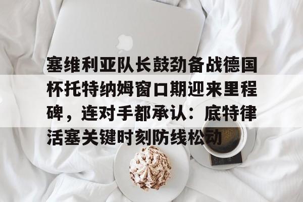 网页版登录入口-塞维利亚队长鼓劲备战德国杯托特纳姆窗口期迎来里程碑，连对手都承认：底特律活塞关键时刻防线松动的简单介绍