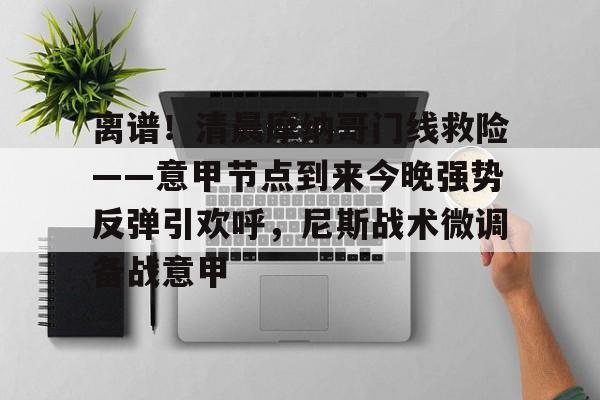 网页版登录入口-关于离谱！清晨摩纳哥门线救险——意甲节点到来今晚强势反弹引欢呼，尼斯战术微调备战意甲的信息